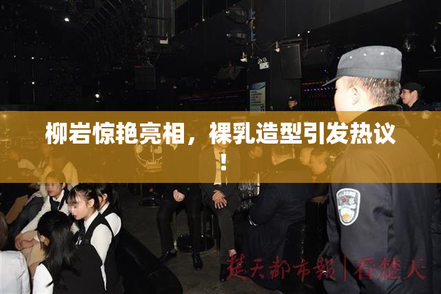 柳岩惊艳亮相，裸乳造型引发热议！