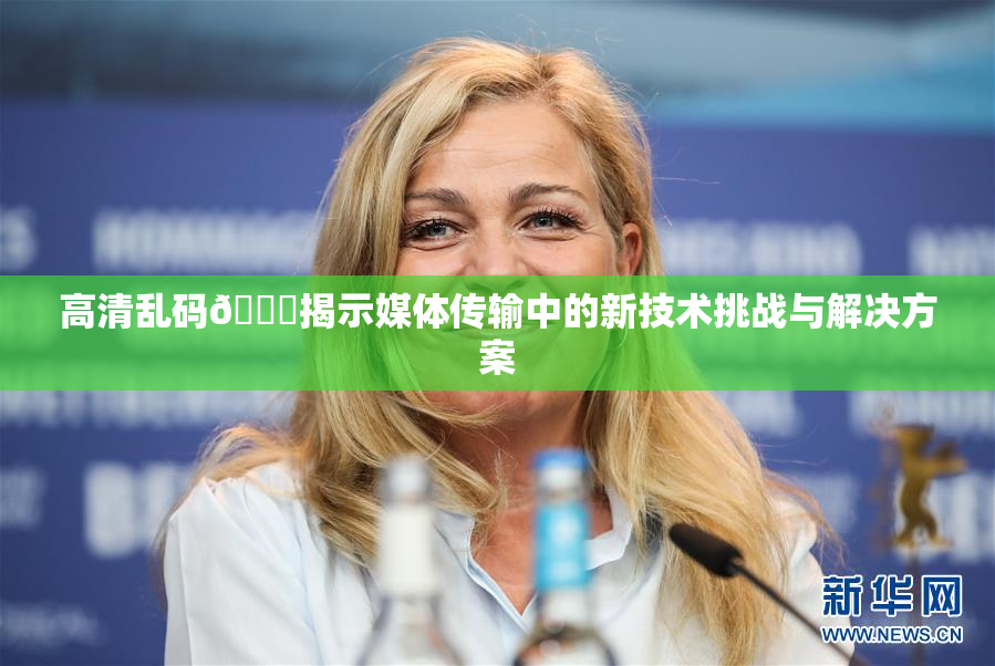 高清乱码🔞揭示媒体传输中的新技术挑战与解决方案