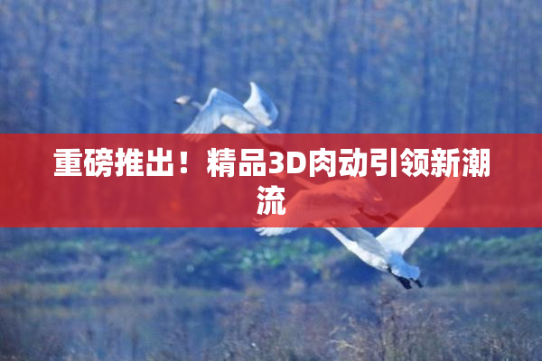 重磅推出！精品3D肉动引领新潮流