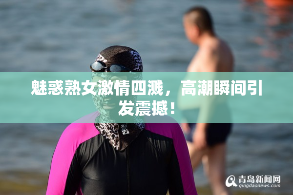 魅惑熟女激情四溅，高潮瞬间引发震撼！