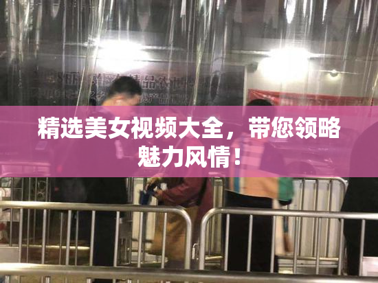 精选美女视频大全，带您领略魅力风情！
