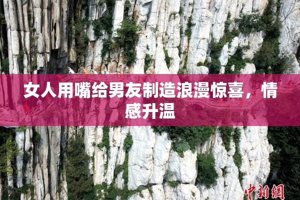 女人用嘴给男友制造浪漫惊喜，情感升温