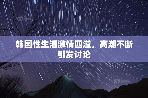 韩国性生活激情四溢，高潮不断引发讨论