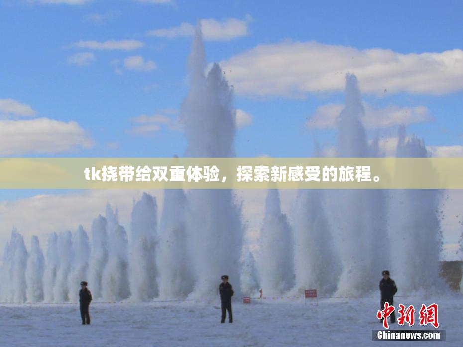 tk挠带给双重体验，探索新感受的旅程。