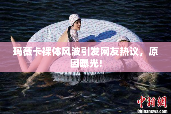 玛薇卡裸体风波引发网友热议，原因曝光!