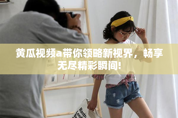 黄瓜视频a带你领略新视界，畅享无尽精彩瞬间!