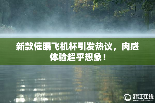新款催眠飞机杯引发热议，肉感体验超乎想象！