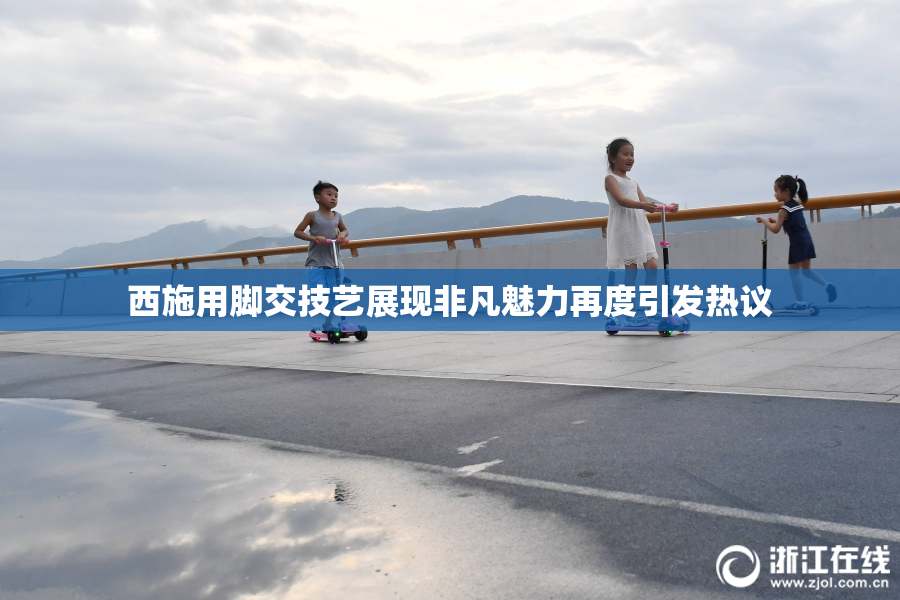 西施用脚交技艺展现非凡魅力再度引发热议