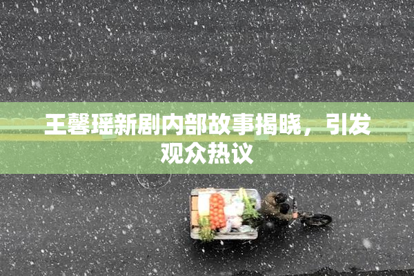 王馨瑶新剧内部故事揭晓，引发观众热议