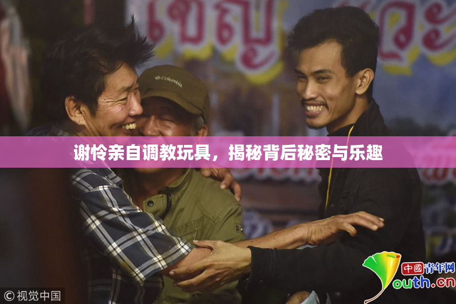 谢怜亲自调教玩具，揭秘背后秘密与乐趣
