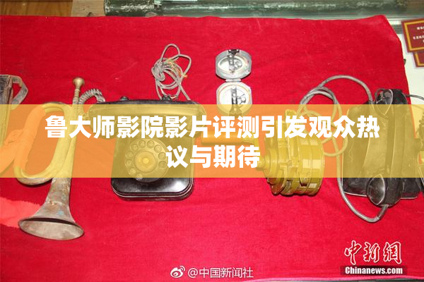 鲁大师影院影片评测引发观众热议与期待
