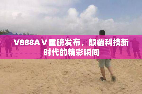 V888AⅤ重磅发布，颠覆科技新时代的精彩瞬间