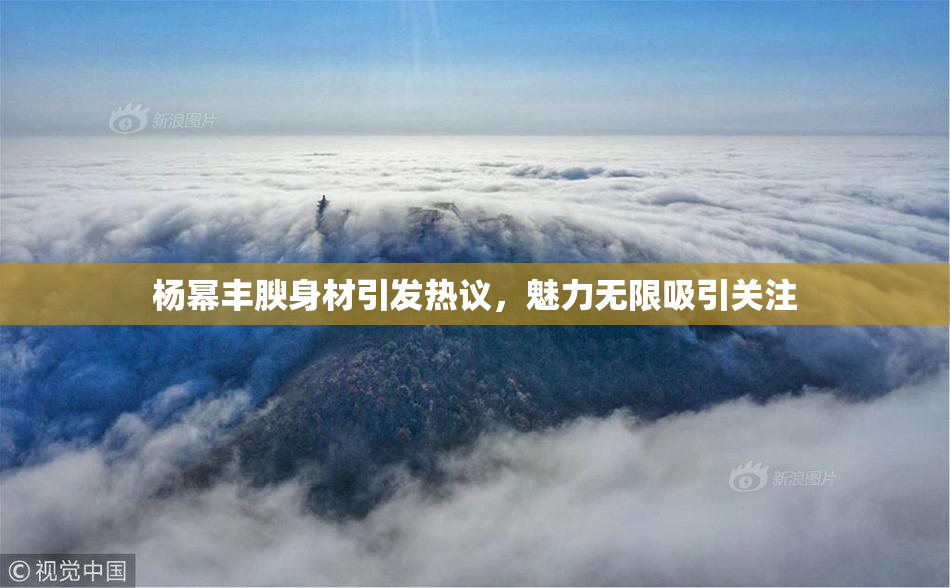 杨幂丰腴身材引发热议，魅力无限吸引关注