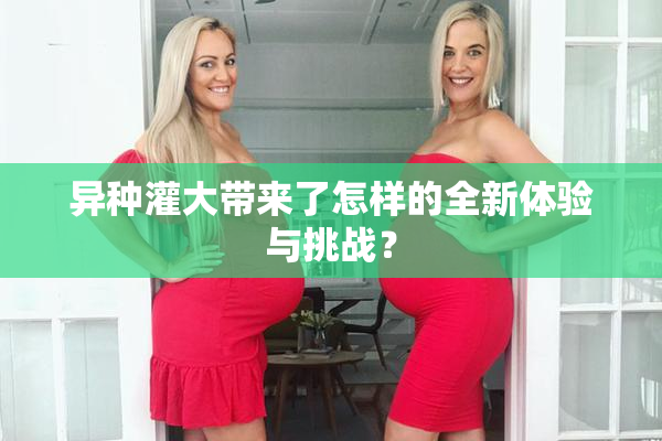 异种灌大带来了怎样的全新体验与挑战？