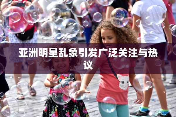 亚洲明星乱象引发广泛关注与热议