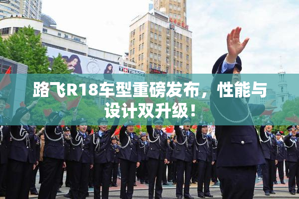 路飞R18车型重磅发布，性能与设计双升级！
