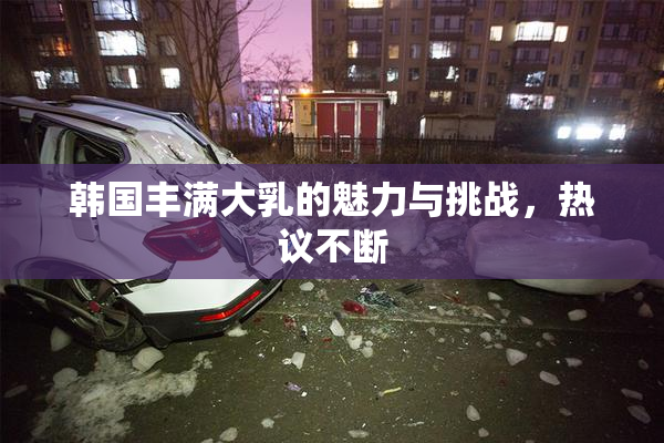 韩国丰满大乳的魅力与挑战，热议不断
