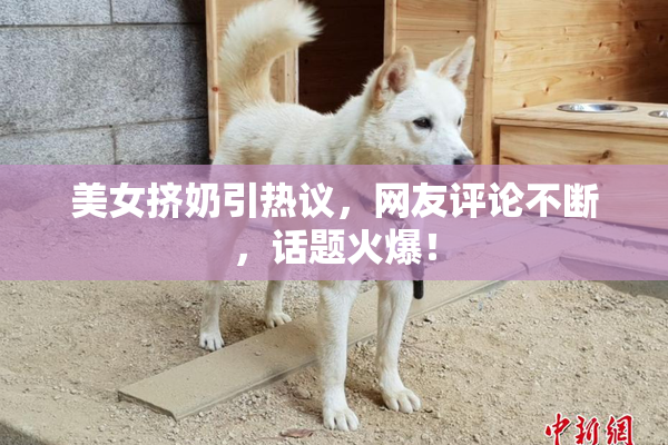 美女挤奶引热议，网友评论不断，话题火爆！