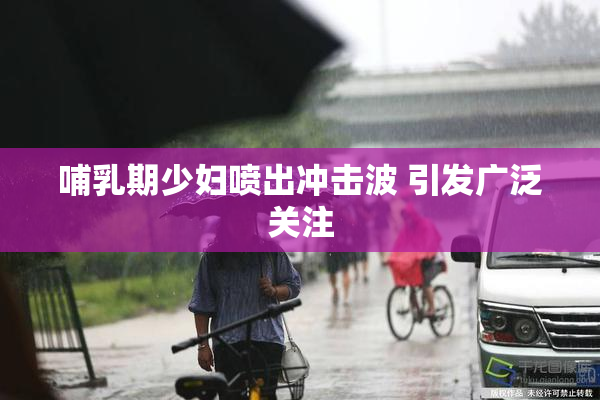 哺乳期少妇喷出冲击波 引发广泛关注