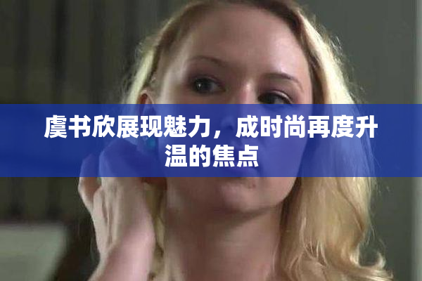 虞书欣展现魅力，成时尚再度升温的焦点