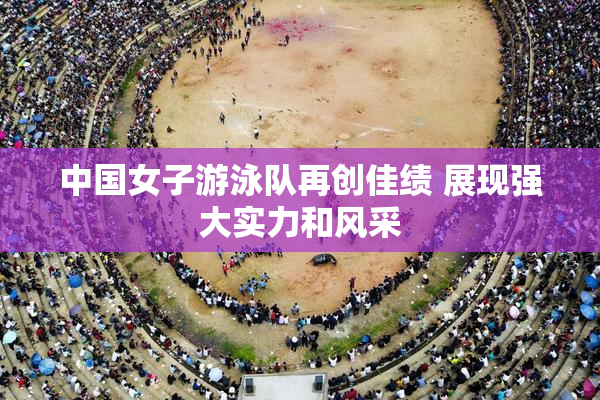 中国女子游泳队再创佳绩 展现强大实力和风采