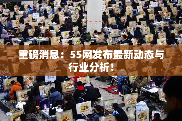 重磅消息：55网发布最新动态与行业分析！