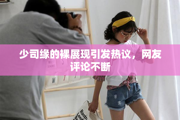 少司缘的裸展现引发热议，网友评论不断