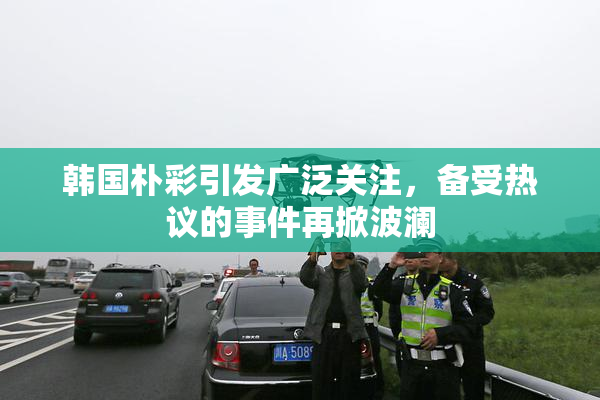 韩国朴彩引发广泛关注，备受热议的事件再掀波澜