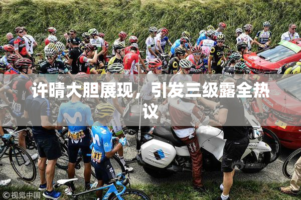 许晴大胆展现，引发三级露全热议