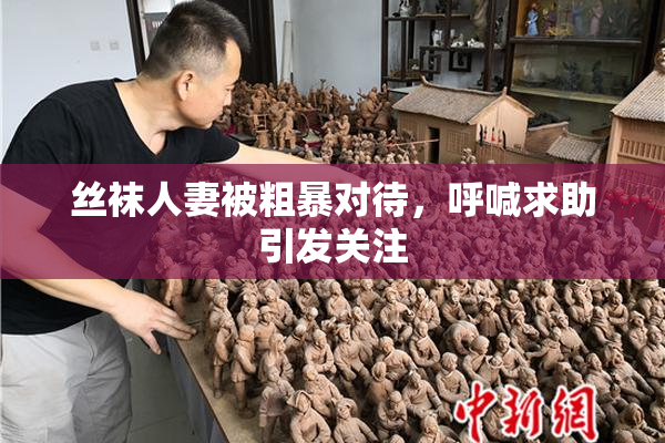 丝袜人妻被粗暴对待，呼喊求助引发关注