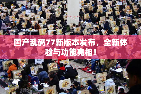 国产乱码77新版本发布，全新体验与功能亮相！