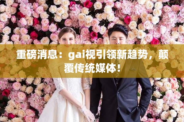 重磅消息：gai视引领新趋势，颠覆传统媒体！