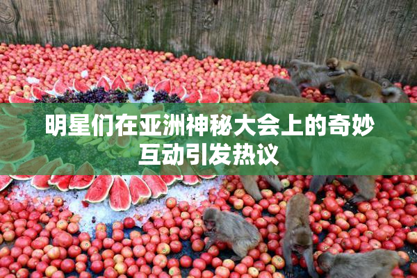 明星们在亚洲神秘大会上的奇妙互动引发热议