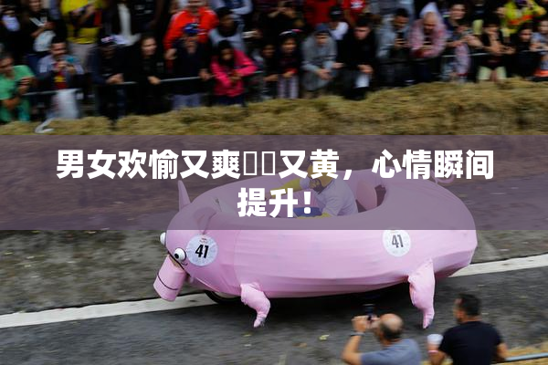 男女欢愉又爽❌‌又黄，心情瞬间提升！