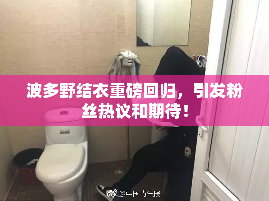 波多野结衣重磅回归，引发粉丝热议和期待！