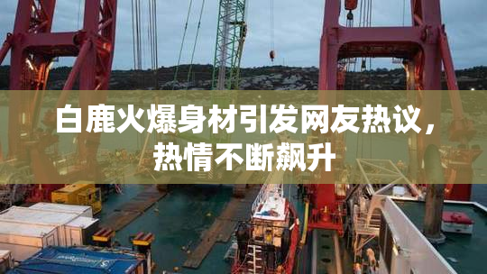 白鹿火爆身材引发网友热议，热情不断飙升