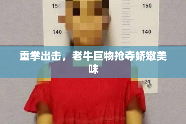 重拳出击，老牛巨物抢夺娇嫩美味