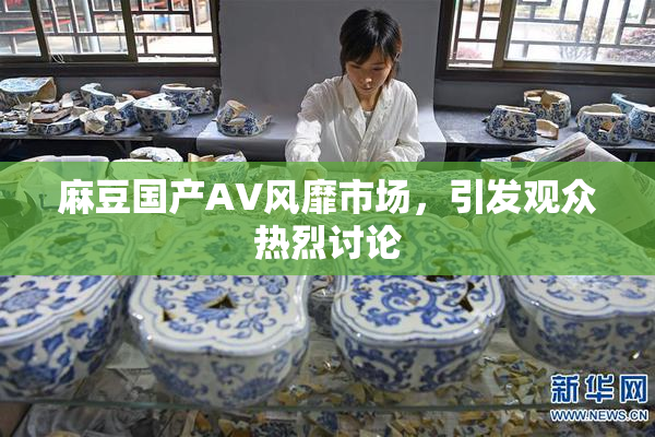 麻豆国产AV风靡市场，引发观众热烈讨论