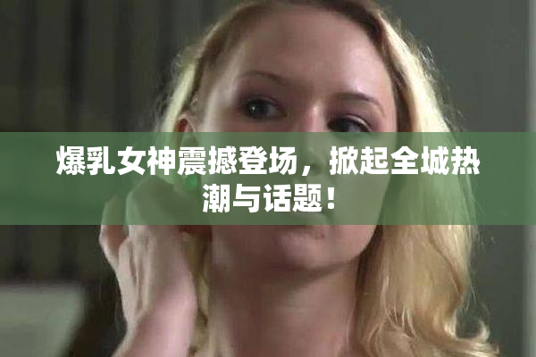 爆乳女神震撼登场，掀起全城热潮与话题！