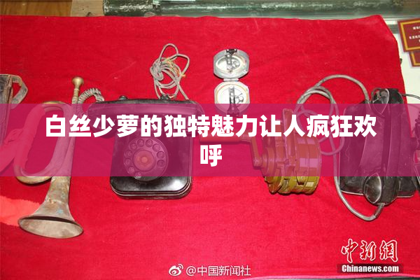 白丝少萝的独特魅力让人疯狂欢呼