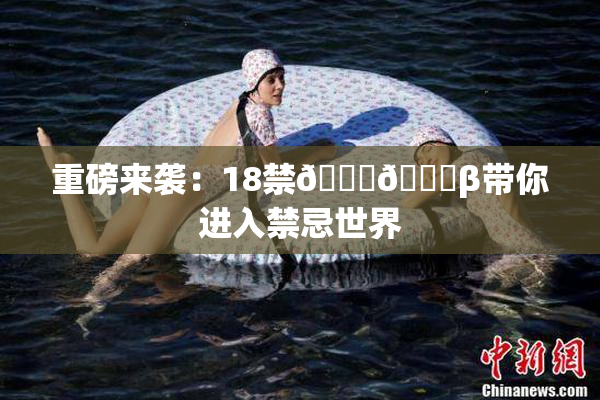 重磅来袭：18禁🍆🍑β带你进入禁忌世界