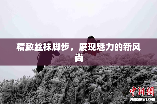 精致丝袜脚步，展现魅力的新风尚