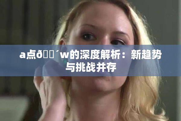 a点🔴w的深度解析：新趋势与挑战并存