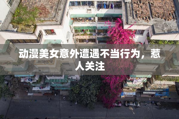 动漫美女意外遭遇不当行为，惹人关注