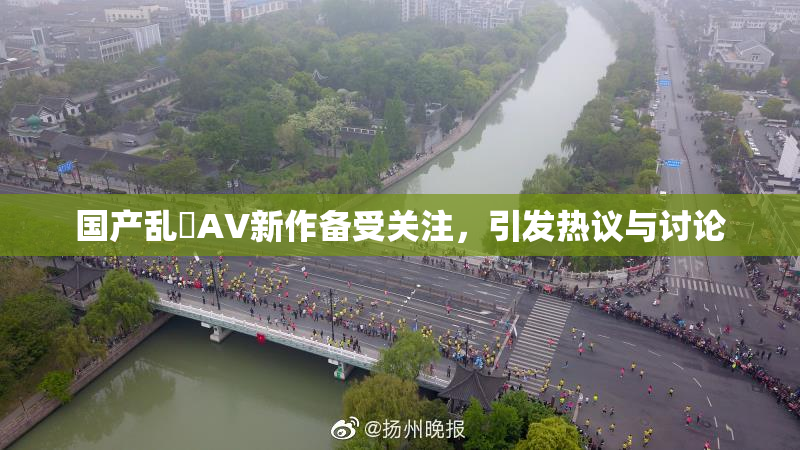 国产乱婬AV新作备受关注，引发热议与讨论