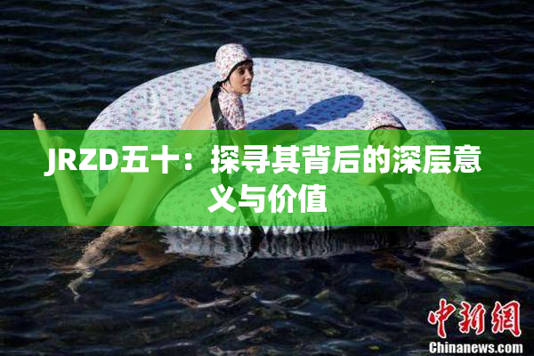 JRZD五十：探寻其背后的深层意义与价值