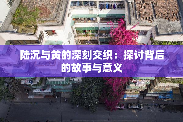 陆沉与黄的深刻交织：探讨背后的故事与意义