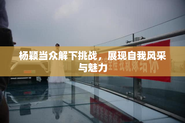 杨颖当众解下挑战，展现自我风采与魅力