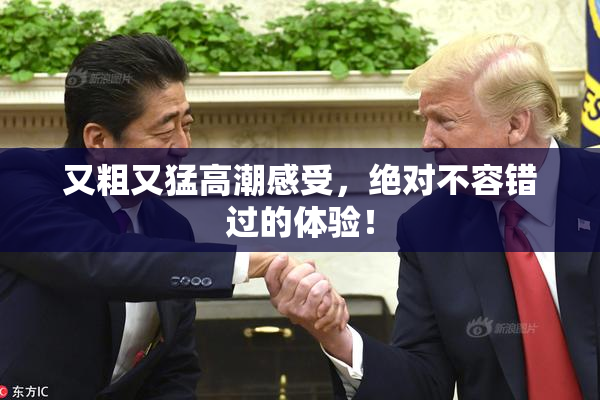 又粗又猛高潮感受，绝对不容错过的体验！