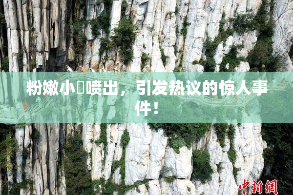 粉嫩小泬喷出，引发热议的惊人事件！